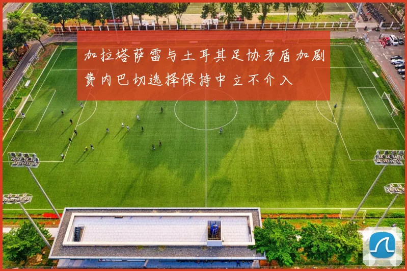 加拉塔萨雷与土耳其足协矛盾加剧费内巴切选择保持中立不介入