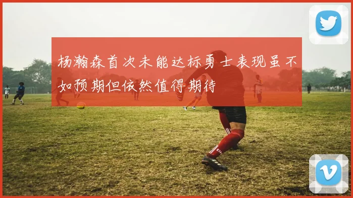 杨瀚森首次未能达标勇士表现虽不如预期但依然值得期待