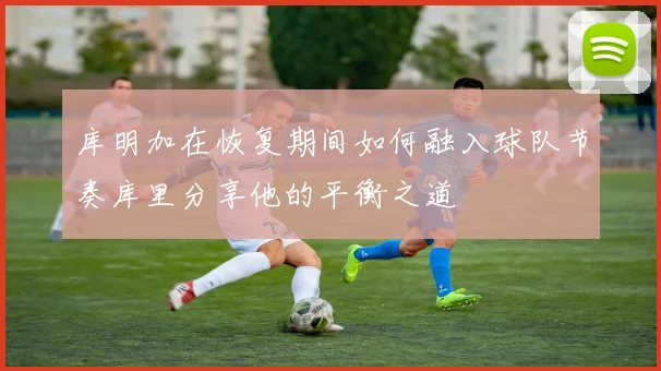 库明加在恢复期间如何融入球队节奏库里分享他的平衡之道