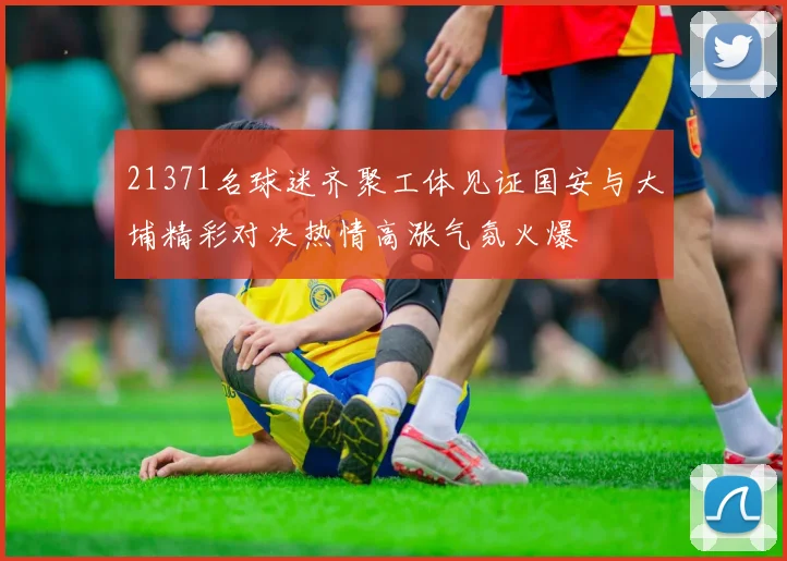 21371名球迷齐聚工体见证国安与大埔精彩对决热情高涨气氛火爆