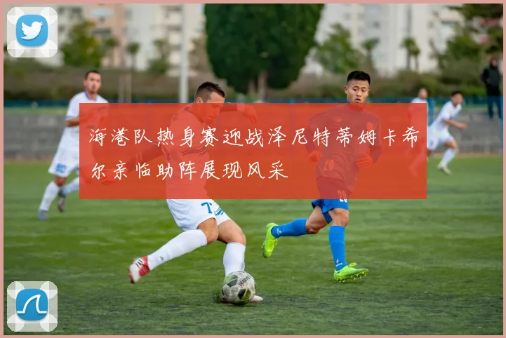海港队热身赛迎战泽尼特蒂姆卡希尔亲临助阵展现风采