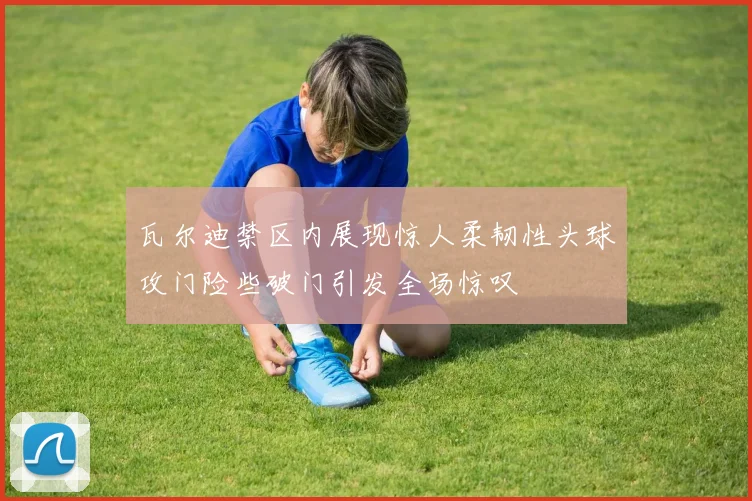 瓦尔迪禁区内展现惊人柔韧性头球攻门险些破门引发全场惊叹