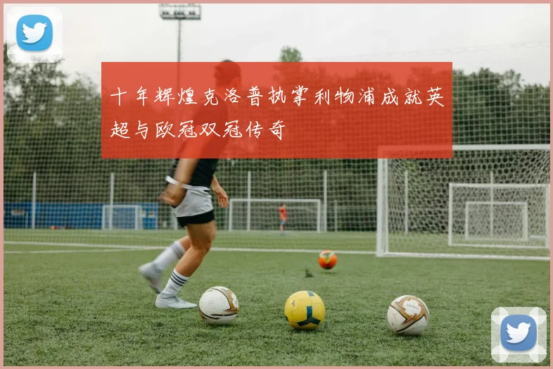 十年辉煌克洛普执掌利物浦成就英超与欧冠双冠传奇