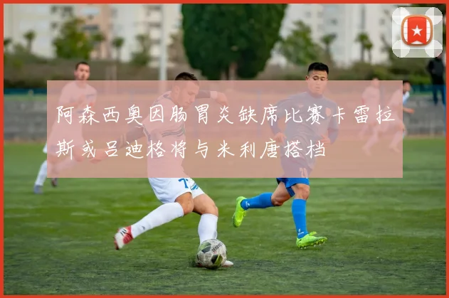 阿森西奥因肠胃炎缺席比赛卡雷拉斯或吕迪格将与米利唐搭档