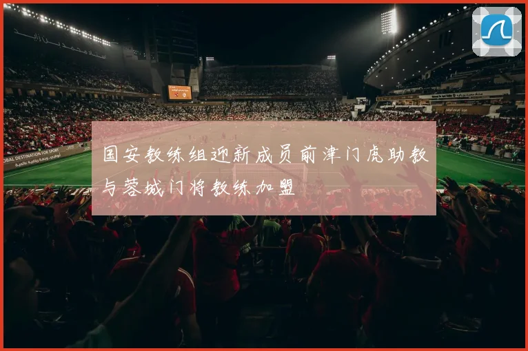 国安教练组迎新成员前津门虎助教与蓉城门将教练加盟