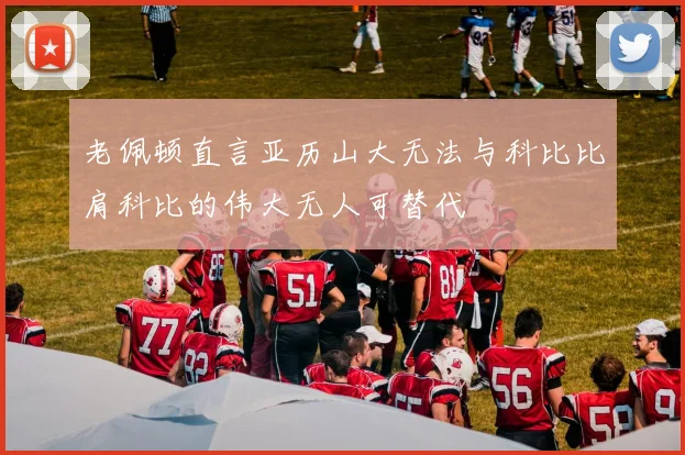 老佩顿直言亚历山大无法与科比比肩科比的伟大无人可替代