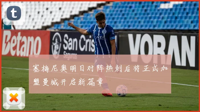 塞梅尼奥明日对阵热刺后将正式加盟曼城开启新篇章