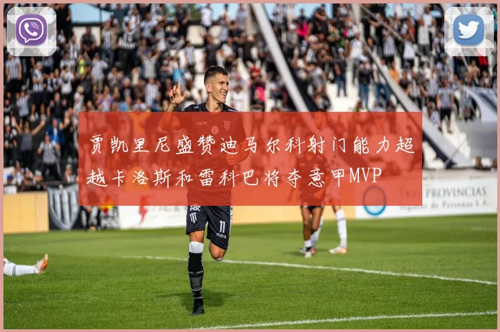 贾凯里尼盛赞迪马尔科射门能力超越卡洛斯和雷科巴将夺意甲MVP