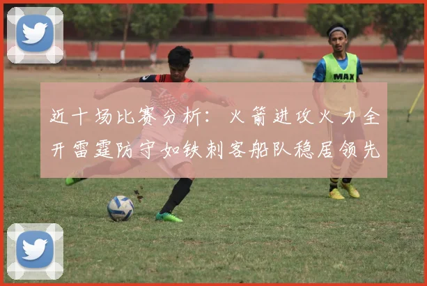 近十场比赛分析：火箭进攻火力全开雷霆防守如铁刺客船队稳居领先湖人表现堪忧