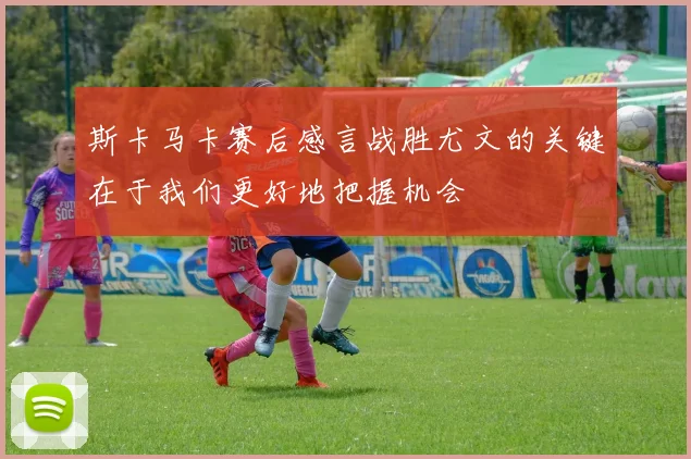 斯卡马卡赛后感言战胜尤文的关键在于我们更好地把握机会