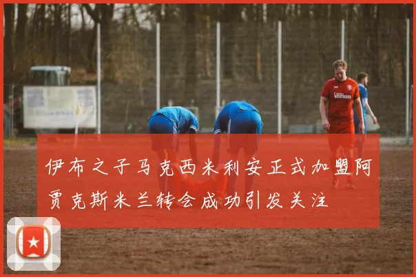 伊布之子马克西米利安正式加盟阿贾克斯米兰转会成功引发关注