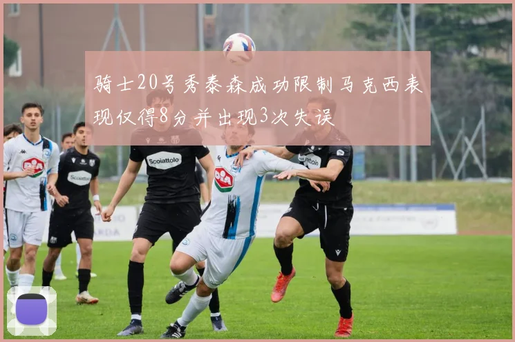 骑士20号秀泰森成功限制马克西表现仅得8分并出现3次失误