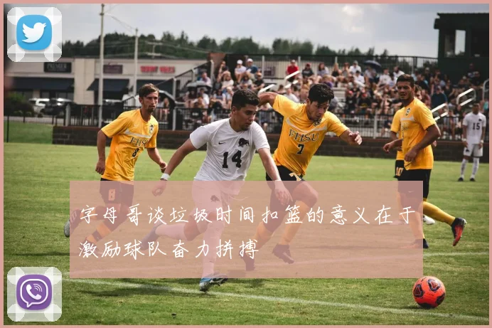字母哥谈垃圾时间扣篮的意义在于激励球队奋力拼搏