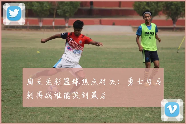 周五竞彩篮球焦点对决:勇士与马刺再战谁能笑到最后