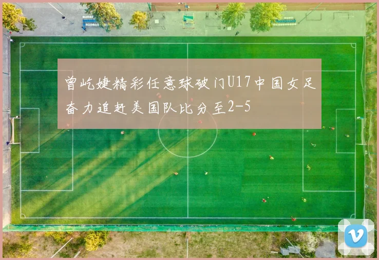 曾屹婕精彩任意球破门U17中国女足奋力追赶美国队比分至2-5