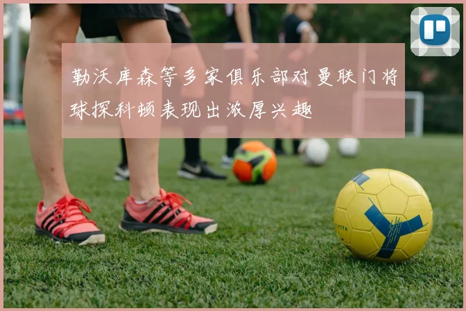 勒沃库森等多家俱乐部对曼联门将球探科顿表现出浓厚兴趣