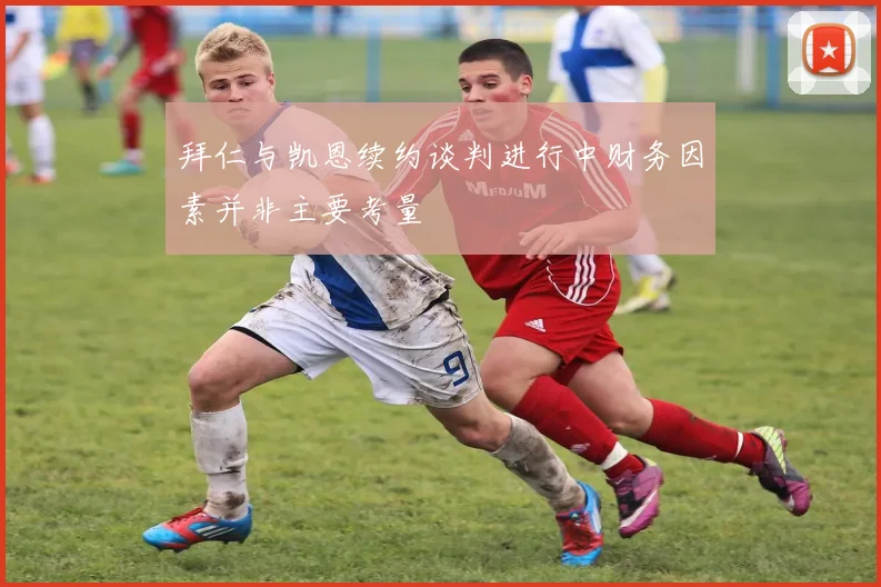 拜仁与凯恩续约谈判进行中财务因素并非主要考量