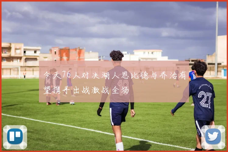 今天76人对决湖人恩比德与乔治有望携手出战激战全场