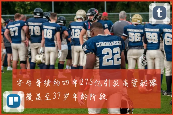 字母哥续约四年275亿引发高管犹豫将覆盖至37岁年龄阶段