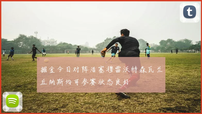 掘金今日对阵活塞穆雷沃特森瓦兰丘纳斯均可参赛状态良好